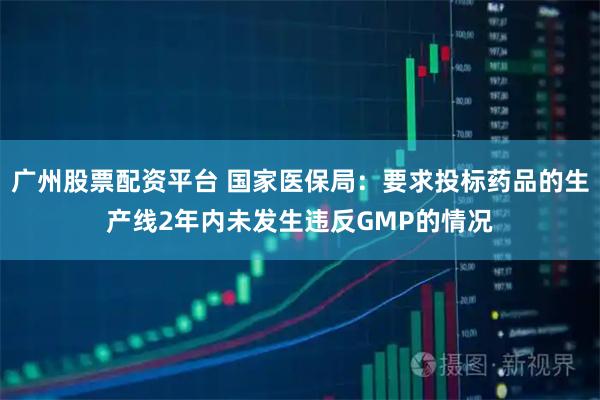 广州股票配资平台 国家医保局：要求投标药品的生产线2年内未发生违反GMP的情况