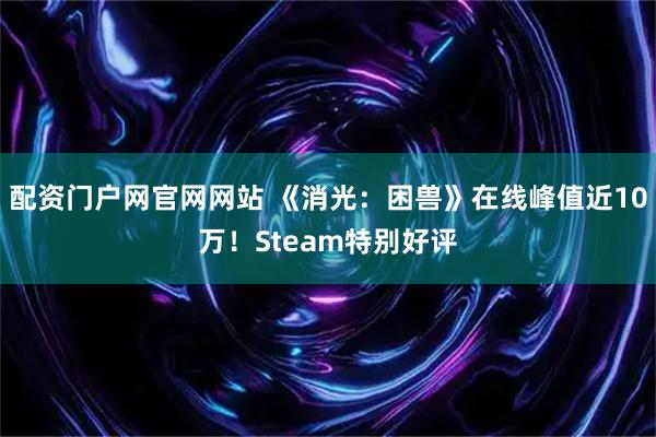 配资门户网官网网站 《消光：困兽》在线峰值近10万！Steam特别好评