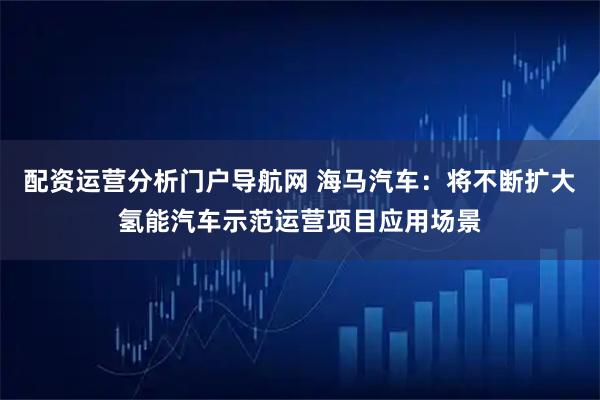 配资运营分析门户导航网 海马汽车：将不断扩大氢能汽车示范运营项目应用场景