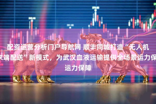 配资运营分析门户导航网 顺丰同城打造“无人机+末端配送”新模式，为武汉血液运输提供全场景运力保障