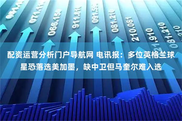 配资运营分析门户导航网 电讯报：多位英格兰球星恐落选美加墨，缺中卫但马奎尔难入选