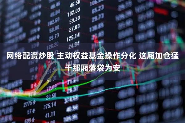 网络配资炒股 主动权益基金操作分化 这厢加仓猛干那厢落袋为安