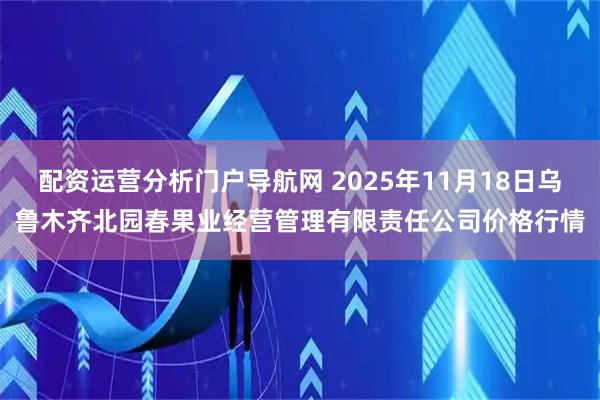 配资运营分析门户导航网 2025年11月18日乌鲁木齐北园春果业经营管理有限责任公司价格行情