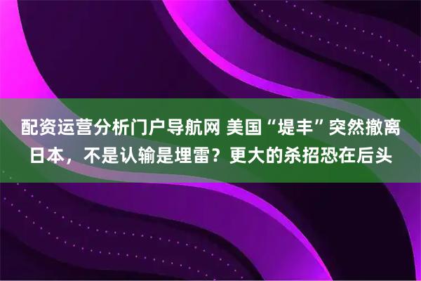 配资运营分析门户导航网 美国“堤丰”突然撤离日本，不是认输是埋雷？更大的杀招恐在后头