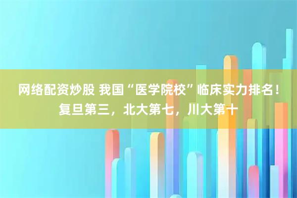 网络配资炒股 我国“医学院校”临床实力排名！复旦第三，北大第七，川大第十