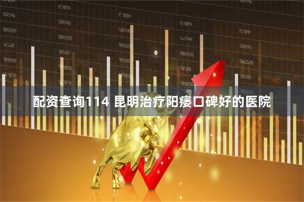 配资查询114 昆明治疗阳痿口碑好的医院