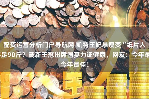 配资运营分析门户导航网 凯特王妃暴瘦变“纸片人”不足90斤？戴新王冠出席国宴力证健康，网友：今年最佳！