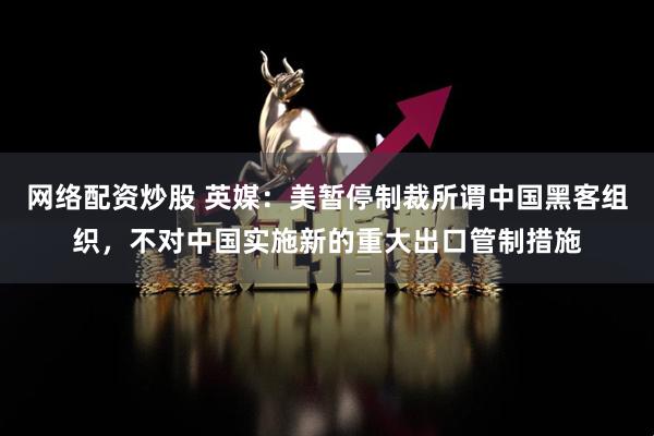 网络配资炒股 英媒：美暂停制裁所谓中国黑客组织，不对中国实施新的重大出口管制措施