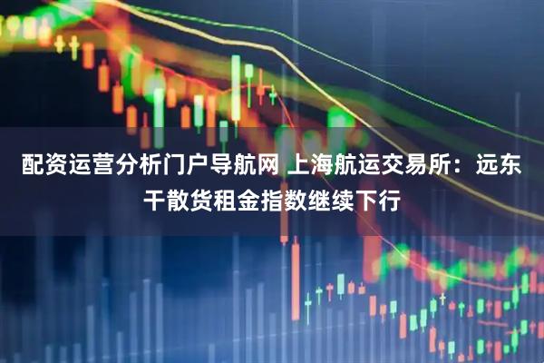 配资运营分析门户导航网 上海航运交易所：远东干散货租金指数继续下行