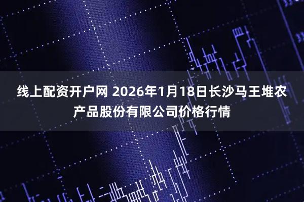 线上配资开户网 2026年1月18日长沙马王堆农产品股份有限公司价格行情