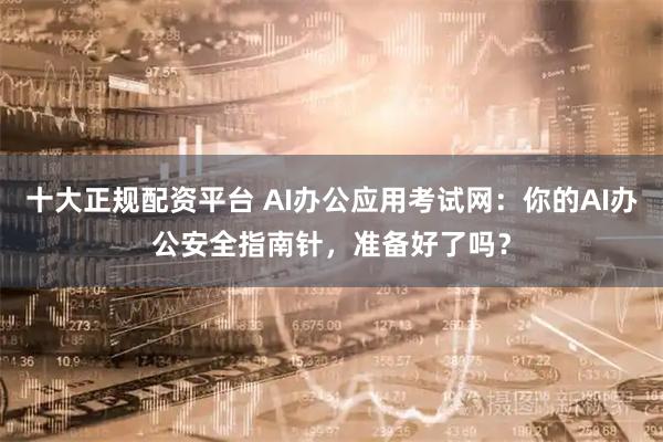 十大正规配资平台 AI办公应用考试网：你的AI办公安全指南针，准备好了吗？