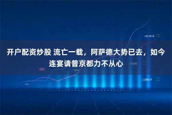 开户配资炒股 流亡一载，阿萨德大势已去，如今连宴请普京都力不从心