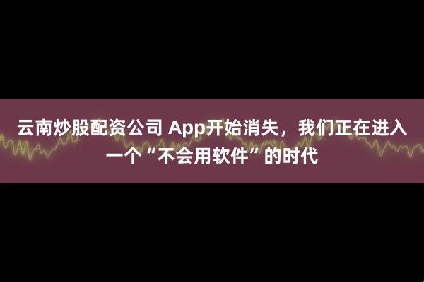 云南炒股配资公司 App开始消失，我们正在进入一个“不会用软件”的时代