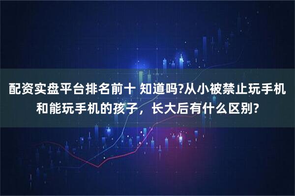 配资实盘平台排名前十 知道吗?从小被禁止玩手机和能玩手机的孩子，长大后有什么区别?