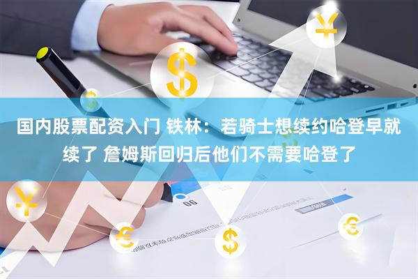 国内股票配资入门 铁林：若骑士想续约哈登早就续了 詹姆斯回归后他们不需要哈登了