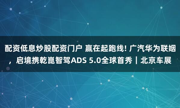 配资低息炒股配资门户 赢在起跑线! 广汽华为联姻，启境携乾崑智驾ADS 5.0全球首秀｜北京车展