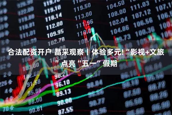 合法配资开户 晶采观察丨体验多元!“影视+文旅”点亮“五一”假期