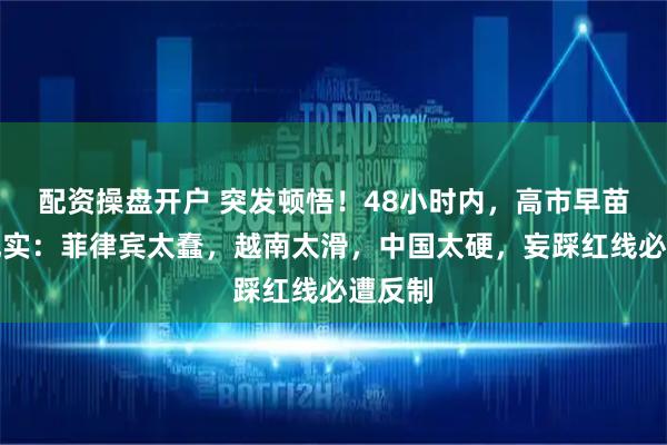 配资操盘开户 突发顿悟！48小时内，高市早苗认清现实：菲律宾太蠢，越南太滑，中国太硬，妄踩红线必遭反制