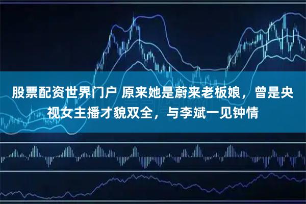 股票配资世界门户 原来她是蔚来老板娘，曾是央视女主播才貌双全，与李斌一见钟情