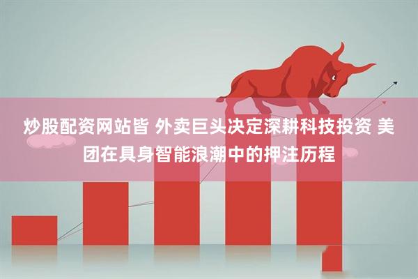 炒股配资网站皆 外卖巨头决定深耕科技投资 美团在具身智能浪潮中的押注历程