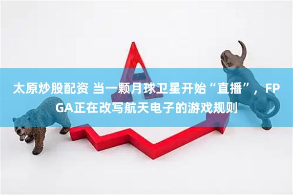 太原炒股配资 当一颗月球卫星开始“直播”，FPGA正在改写航天电子的游戏规则