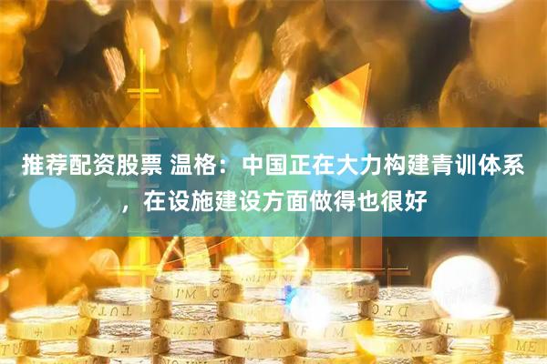 推荐配资股票 温格:中国正在大力构建青训体系,在设施建设方面做得也很好